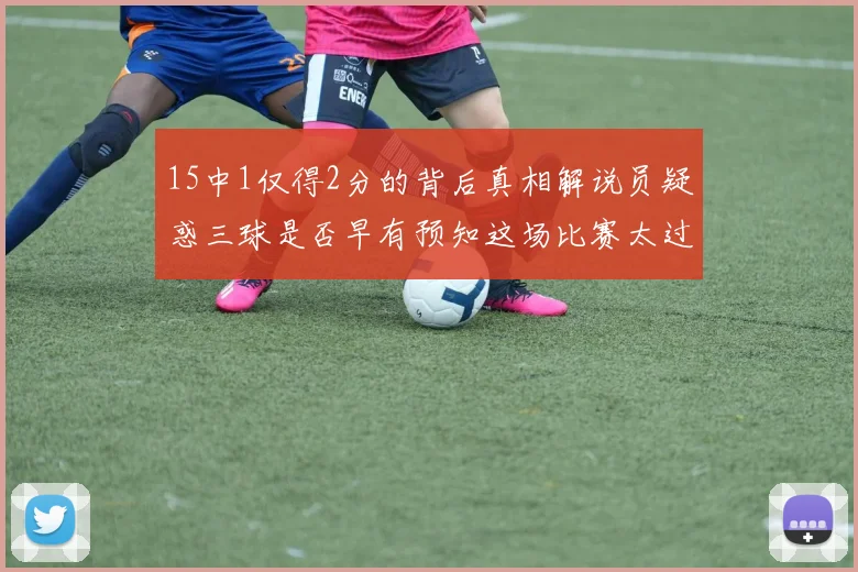 15中1仅得2分的背后真相解说员疑惑三球是否早有预知这场比赛太过抽象
