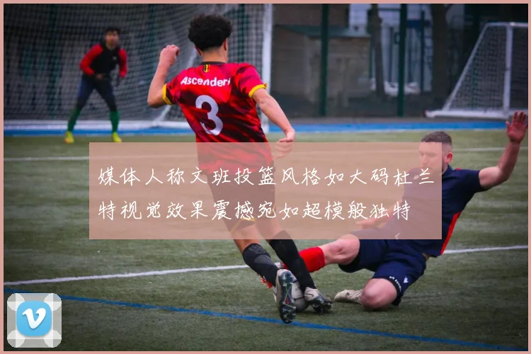 媒体人称文班投篮风格如大码杜兰特视觉效果震撼宛如超模般独特