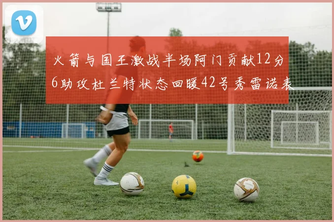 火箭与国王激战半场阿门贡献12分6助攻杜兰特状态回暖42号秀雷诺表现抢眼