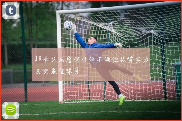 JR承认老詹仍对他不满但称赞其为历史最佳球员