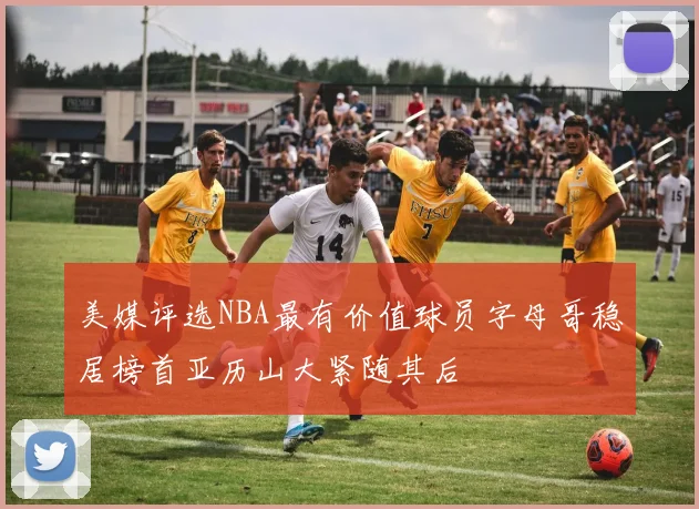 美媒评选NBA最有价值球员字母哥稳居榜首亚历山大紧随其后