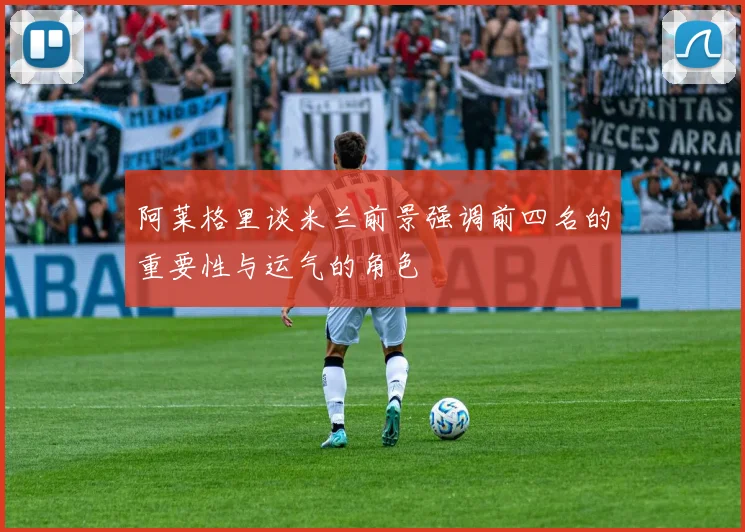 阿莱格里谈米兰前景强调前四名的重要性与运气的角色